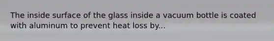 The inside surface of the glass inside a vacuum bottle is coated with aluminum to prevent heat loss by...