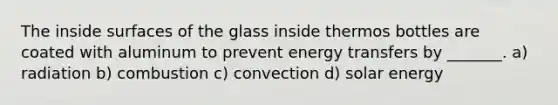 The inside surfaces of the glass inside thermos bottles are coated with aluminum to prevent energy transfers by _______. a) radiation b) combustion c) convection d) solar energy