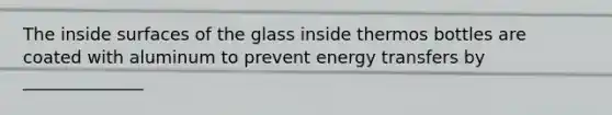 The inside surfaces of the glass inside thermos bottles are coated with aluminum to prevent energy transfers by ______________