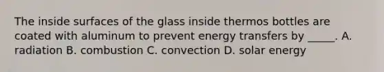 The inside surfaces of the glass inside thermos bottles are coated with aluminum to prevent energy transfers by _____. A. radiation B. combustion C. convection D. solar energy