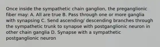 Once inside the sympathetic chain ganglion, the preganglionic fiber may: A. All are true B. Pass through one or more ganglia with synapsing C. Send ascending/ descending branches through the sympathetic trunk to synapse with postganglionic neuron in other chain ganglia D. Synapse with a sympathetic postganglionic neuron