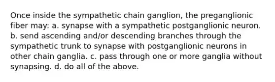 Once inside the sympathetic chain ganglion, the preganglionic fiber may: a. synapse with a sympathetic postganglionic neuron. b. send ascending and/or descending branches through the sympathetic trunk to synapse with postganglionic neurons in other chain ganglia. c. pass through one or more ganglia without synapsing. d. do all of the above.