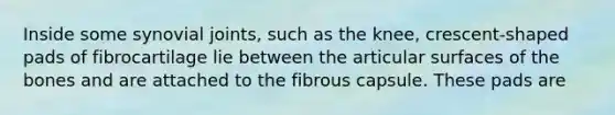 Inside some synovial joints, such as the knee, crescent-shaped pads of fibrocartilage lie between the articular surfaces of the bones and are attached to the fibrous capsule. These pads are