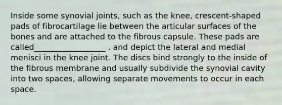 Inside some synovial joints, such as the knee, crescent-shaped pads of fibrocartilage lie between the articular surfaces of the bones and are attached to the fibrous capsule. These pads are called__________________ . and depict the lateral and medial menisci in the knee joint. The discs bind strongly to the inside of the fibrous membrane and usually subdivide the synovial cavity into two spaces, allowing separate movements to occur in each space.