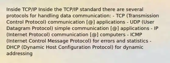 Inside TCP/IP Inside the TCP/IP standard there are several protocols for handling data communication: - TCP (Transmission Control Protocol) communication [@] applications - UDP (User Datagram Protocol) simple communication [@] applications - IP (Internet Protocol) communication [@] computers - ICMP (Internet Control Message Protocol) for errors and statistics - DHCP (Dynamic Host Configuration Protocol) for dynamic addressing