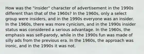 How was the "insider" character of advertisement in the 1990s different than that of the 1960s? In the 1960s, only a select group were insiders, and in the 1990s everyone was an insider. In the 1960s, there was more cynicism, and in the 1990s insider status was considered a serious advantage. In the 1960s, the emphasis was self-parody, while in the 1990s fun was made of silly ads from the previous era. In the 1960s, the approach was ironic, and in the 1990s it was not.