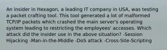 An insider in Hexagon, a leading IT company in USA, was testing a packet crafting tool. This tool generated a lot of malformed TCP/IP packets which crashed the main server's operating system leading to restricting the employees' accesses. Which attack did the insider use in the above situation? -Session Hijacking -Man-in-the-Middle -DoS attack -Cross-Site-Scripting