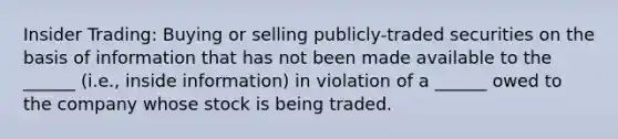 <a href='https://www.questionai.com/knowledge/kXkX6vCVgT-insider-trading' class='anchor-knowledge'>insider trading</a>: Buying or selling publicly-traded securities on the basis of information that has not been made available to the ______ (i.e., inside information) in violation of a ______ owed to the company whose stock is being traded.