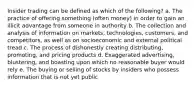 Insider trading can be defined as which of the following? a. The practice of offering something (often money) in order to gain an illicit advantage from someone in authority b. The collection and analysis of information on markets, technologies, customers, and competitors, as well as on socioeconomic and external political tread c. The process of dishonestly creating distributing, promoting, and pricing products d. Exaggerated advertising, blustering, and boasting upon which no reasonable buyer would rely e. The buying or selling of stocks by insiders who possess information that is not yet public