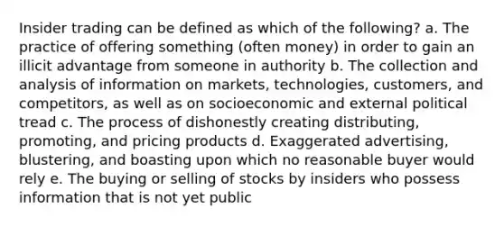 Insider trading can be defined as which of the following? a. The practice of offering something (often money) in order to gain an illicit advantage from someone in authority b. The collection and analysis of information on markets, technologies, customers, and competitors, as well as on socioeconomic and external political tread c. The process of dishonestly creating distributing, promoting, and pricing products d. Exaggerated advertising, blustering, and boasting upon which no reasonable buyer would rely e. The buying or selling of stocks by insiders who possess information that is not yet public