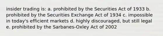 insider trading is: a. prohibited by the Securities Act of 1933 b. prohibited by the Securities Exchange Act of 1934 c. impossible in today's efficient markets d. highly discouraged, but still legal e. prohibited by the Sarbanes-Oxley Act of 2002