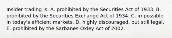 Insider trading is: A. prohibited by the Securities Act of 1933. B. prohibited by the Securities Exchange Act of 1934. C. impossible in today's efficient markets. D. highly discouraged, but still legal. E. prohibited by the Sarbanes-Oxley Act of 2002.