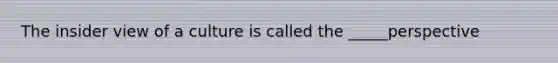 The insider view of a culture is called the _____perspective