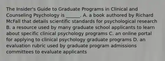 The Insider's Guide to Graduate Programs in Clinical and Counseling Psychology is ______. A. a book authored by Richard McFall that details scientific standards for psychological research B. a resource used by many graduate school applicants to learn about specific clinical psychology programs C. an online portal for applying to clinical psychology graduate programs D. an evaluation rubric used by graduate program admissions committees to evaluate applicants