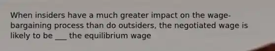 When insiders have a much greater impact on the wage- bargaining process than do outsiders, the negotiated wage is likely to be ___ the equilibrium wage