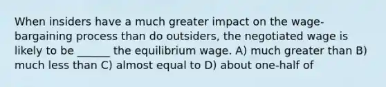 When insiders have a much greater impact on the wage-bargaining process than do outsiders, the negotiated wage is likely to be ______ the equilibrium wage. A) much <a href='https://www.questionai.com/knowledge/ktgHnBD4o3-greater-than' class='anchor-knowledge'>greater than</a> B) much <a href='https://www.questionai.com/knowledge/k7BtlYpAMX-less-than' class='anchor-knowledge'>less than</a> C) almost equal to D) about one-half of