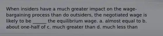 When insiders have a much greater impact on the wage-bargaining process than do outsiders, the negotiated wage is likely to be ______ the equilibrium wage. a. almost equal to b. about one-half of c. much greater than d. much less than