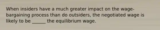 When insiders have a much greater impact on the wage-bargaining process than do outsiders, the negotiated wage is likely to be ______ the equilibrium wage.