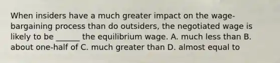 When insiders have a much greater impact on the wage-bargaining process than do outsiders, the negotiated wage is likely to be ______ the equilibrium wage. A. much less than B. about one-half of C. much greater than D. almost equal to