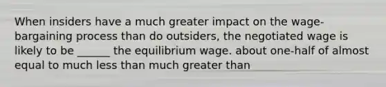 When insiders have a much greater impact on the wage-bargaining process than do outsiders, the negotiated wage is likely to be ______ the equilibrium wage. about one-half of almost equal to much <a href='https://www.questionai.com/knowledge/k7BtlYpAMX-less-than' class='anchor-knowledge'>less than</a> much <a href='https://www.questionai.com/knowledge/ktgHnBD4o3-greater-than' class='anchor-knowledge'>greater than</a>