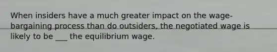 When insiders have a much greater impact on the wage-bargaining process than do outsiders, the negotiated wage is likely to be ___ the equilibrium wage.