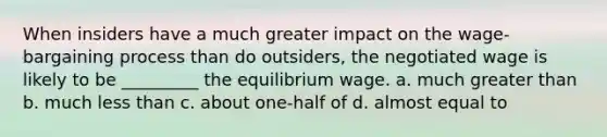 When insiders have a much greater impact on the wage-bargaining process than do outsiders, the negotiated wage is likely to be _________ the equilibrium wage. a. much greater than b. much less than c. about one-half of d. almost equal to