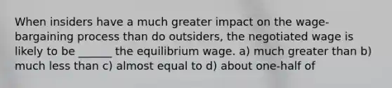 When insiders have a much greater impact on the wage-bargaining process than do outsiders, the negotiated wage is likely to be ______ the equilibrium wage. a) much greater than b) much less than c) almost equal to d) about one-half of