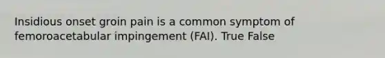 Insidious onset groin pain is a common symptom of femoroacetabular impingement (FAI). True False