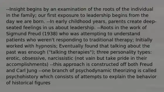 --Insight begins by an examination of the roots of the individual in the family; our first exposure to leadership begins from the day we are born. --In early childhood years, parents create deep-seated feelings in us about leadership. --Roots in the work of Sigmund Freud (1938) who was attempting to understand patients who weren't responding to traditional therapy; Initially worked with hypnosis; Eventually found that talking about the past was enough ("talking therapies"); three personality types: erotic, obsessive, narcissistic (not vain but take pride in their accomplishments) --this approach is constructed off both Freud and Carl Jung --one branch of psychodynamic theorizing is called psychohistory which consists of attempts to explain the behavior of historical figures