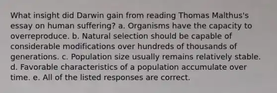 What insight did Darwin gain from reading Thomas Malthus's essay on human suffering? a. Organisms have the capacity to overreproduce. b. Natural selection should be capable of considerable modifications over hundreds of thousands of generations. c. Population size usually remains relatively stable. d. Favorable characteristics of a population accumulate over time. e. All of the listed responses are correct.