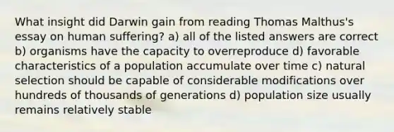 What insight did Darwin gain from reading Thomas Malthus's essay on human suffering? a) all of the listed answers are correct b) organisms have the capacity to overreproduce d) favorable characteristics of a population accumulate over time c) natural selection should be capable of considerable modifications over hundreds of thousands of generations d) population size usually remains relatively stable