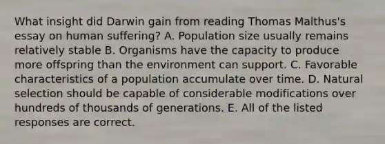 What insight did Darwin gain from reading Thomas Malthus's essay on human suffering? A. Population size usually remains relatively stable B. Organisms have the capacity to produce more offspring than the environment can support. C. Favorable characteristics of a population accumulate over time. D. Natural selection should be capable of considerable modifications over hundreds of thousands of generations. E. All of the listed responses are correct.