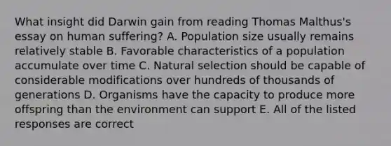 What insight did Darwin gain from reading Thomas Malthus's essay on human suffering? A. Population size usually remains relatively stable B. Favorable characteristics of a population accumulate over time C. Natural selection should be capable of considerable modifications over hundreds of thousands of generations D. Organisms have the capacity to produce more offspring than the environment can support E. All of the listed responses are correct