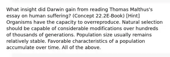 What insight did Darwin gain from reading Thomas Malthus's essay on human suffering? (Concept 22.2E-Book) [Hint] Organisms have the capacity to overreproduce. Natural selection should be capable of considerable modifications over hundreds of thousands of generations. Population size usually remains relatively stable. Favorable characteristics of a population accumulate over time. All of the above.