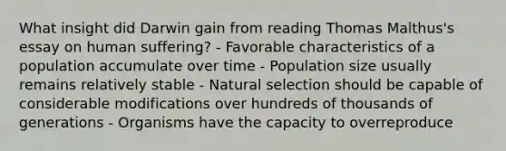 What insight did Darwin gain from reading Thomas Malthus's essay on human suffering? - Favorable characteristics of a population accumulate over time - Population size usually remains relatively stable - Natural selection should be capable of considerable modifications over hundreds of thousands of generations - Organisms have the capacity to overreproduce