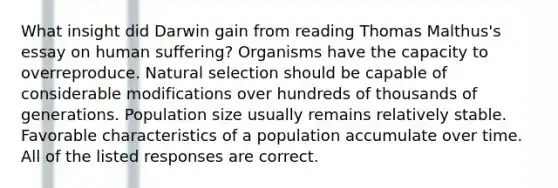 What insight did Darwin gain from reading Thomas Malthus's essay on human suffering? Organisms have the capacity to overreproduce. Natural selection should be capable of considerable modifications over hundreds of thousands of generations. Population size usually remains relatively stable. Favorable characteristics of a population accumulate over time. All of the listed responses are correct.