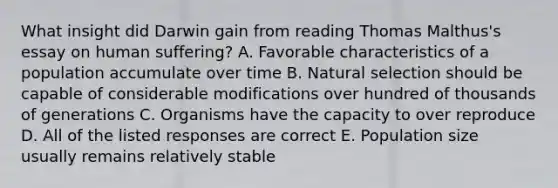 What insight did Darwin gain from reading Thomas Malthus's essay on human suffering? A. Favorable characteristics of a population accumulate over time B. Natural selection should be capable of considerable modifications over hundred of thousands of generations C. Organisms have the capacity to over reproduce D. All of the listed responses are correct E. Population size usually remains relatively stable