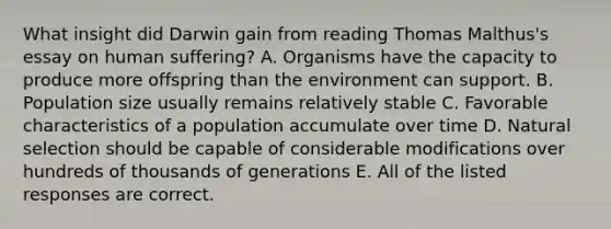 What insight did Darwin gain from reading Thomas Malthus's essay on human suffering? A. Organisms have the capacity to produce more offspring than the environment can support. B. Population size usually remains relatively stable C. Favorable characteristics of a population accumulate over time D. Natural selection should be capable of considerable modifications over hundreds of thousands of generations E. All of the listed responses are correct.