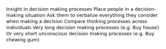 Insight in decision making processes Place people in a decision-making situation Ask them to verbalize everything they consider when making a decision Compare thinking processes across individuals Very long decision making processes (e.g. Buy house) Or very short unconscious decision making processes (e.g. Buy chewing gum)