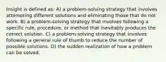 Insight is defined as: A) a problem-solving strategy that involves attempting different solutions and eliminating those that do not work. B) a problem-solving strategy that involves following a specific rule, procedure, or method that inevitably produces the correct solution. C) a problem-solving strategy that involves following a general rule of thumb to reduce the number of possible solutions. D) the sudden realization of how a problem can be solved.