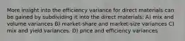 More insight into the efficiency variance for direct materials can be gained by subdividing it into the direct materials: A) mix and volume variances B) market-share and market-size variances C) mix and yield variances. D) price and efficiency variances