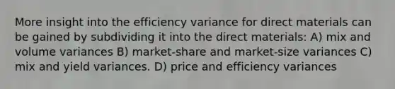 More insight into the efficiency variance for direct materials can be gained by subdividing it into the direct materials: A) mix and volume variances B) market-share and market-size variances C) mix and yield variances. D) price and efficiency variances