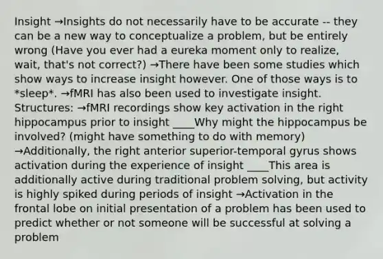 Insight →Insights do not necessarily have to be accurate -- they can be a new way to conceptualize a problem, but be entirely wrong (Have you ever had a eureka moment only to realize, wait, that's not correct?) →There have been some studies which show ways to increase insight however. One of those ways is to *sleep*. →fMRI has also been used to investigate insight. Structures: →fMRI recordings show key activation in the right hippocampus prior to insight ____Why might the hippocampus be involved? (might have something to do with memory) →Additionally, the right anterior superior-temporal gyrus shows activation during the experience of insight ____This area is additionally active during traditional problem solving, but activity is highly spiked during periods of insight →Activation in the frontal lobe on initial presentation of a problem has been used to predict whether or not someone will be successful at solving a problem