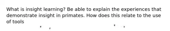 What is insight learning? Be able to explain the experiences that demonstrate insight in primates. How does this relate to the use of tools