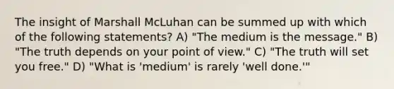 The insight of Marshall McLuhan can be summed up with which of the following statements? A) "The medium is the message." B) "The truth depends on your point of view." C) "The truth will set you free." D) "What is 'medium' is rarely 'well done.'"