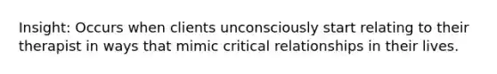 Insight: Occurs when clients unconsciously start relating to their therapist in ways that mimic critical relationships in their lives.