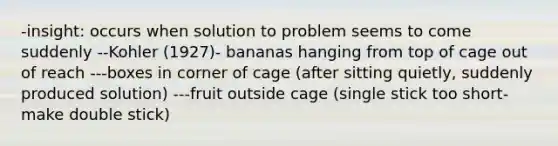 -insight: occurs when solution to problem seems to come suddenly --Kohler (1927)- bananas hanging from top of cage out of reach ---boxes in corner of cage (after sitting quietly, suddenly produced solution) ---fruit outside cage (single stick too short-make double stick)