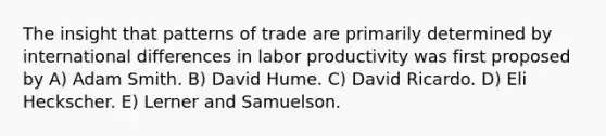 The insight that patterns of trade are primarily determined by international differences in labor productivity was first proposed by A) Adam Smith. B) David Hume. C) David Ricardo. D) Eli Heckscher. E) Lerner and Samuelson.