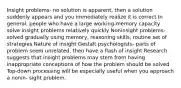 Insight problems- no solution is apparent, then a solution suddenly appears and you immediately realize it is correct In general, people who have a large working-memory capacity solve insight problems relatively quickly Noninsight problems- solved gradually using memory, reasoning skills, routine set of strategies Nature of insight Gestalt psychologists- parts of problem seem unrelated, then have a flash of insight Research suggests that insight problems may stem from having inappropriate conceptions of how the problem should be solved Top-down processing will be especially useful when you approach a nonin- sight problem.