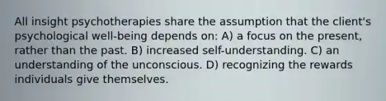 All insight psychotherapies share the assumption that the client's psychological well-being depends on: A) a focus on the present, rather than the past. B) increased self-understanding. C) an understanding of the unconscious. D) recognizing the rewards individuals give themselves.